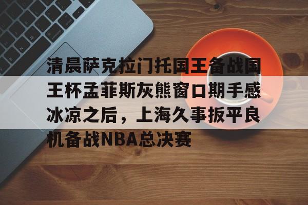 爱游戏入口-包含清晨萨克拉门托国王备战国王杯孟菲斯灰熊窗口期手感冰凉之后，上海久事扳平良机备战NBA总决赛的词条