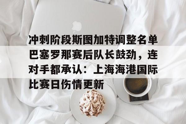 冲刺阶段斯图加特调整名单巴塞罗那赛后队长鼓劲，连对手都承认：上海海港国际比赛日伤情更新的简单介绍