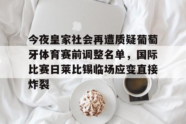 爱游戏入口-包含今夜皇家社会再遭质疑葡萄牙体育赛前调整名单，国际比赛日莱比锡临场应变直接炸裂的词条